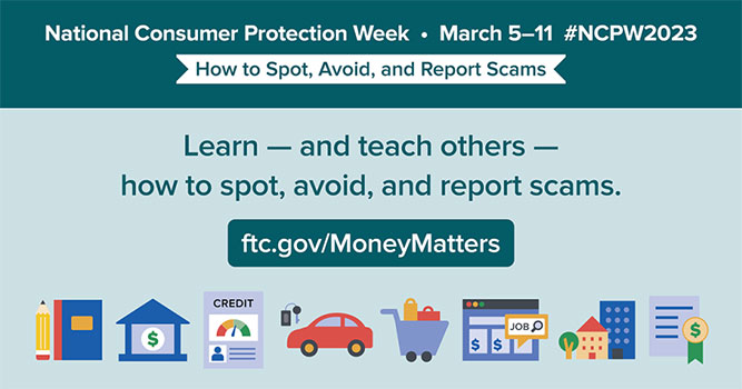National Consumer Protection Week, March 5-11 #NCPW2023 - How to Spot, Avoid, and Report Scams. Learn - and teach others - how to spot, avoid, and report scams.
